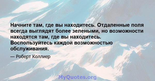 Начните там, где вы находитесь. Отдаленные поля всегда выглядят более зелеными, но возможности находятся там, где вы находитесь. Воспользуйтесь каждой возможностью обслуживания.