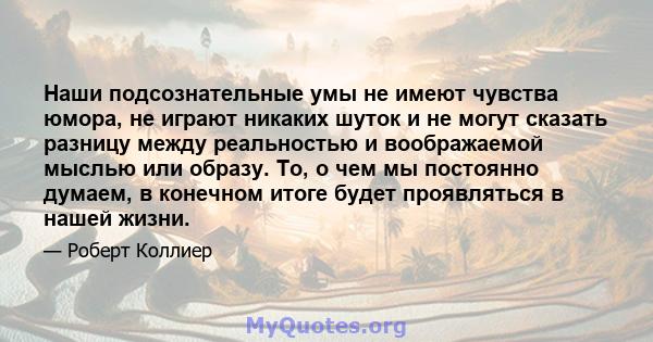 Наши подсознательные умы не имеют чувства юмора, не играют никаких шуток и не могут сказать разницу между реальностью и воображаемой мыслью или образу. То, о чем мы постоянно думаем, в конечном итоге будет проявляться в 