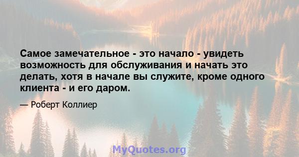 Самое замечательное - это начало - увидеть возможность для обслуживания и начать это делать, хотя в начале вы служите, кроме одного клиента - и его даром.