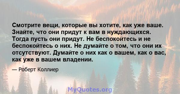 Смотрите вещи, которые вы хотите, как уже ваше. Знайте, что они придут к вам в нуждающихся. Тогда пусть они придут. Не беспокойтесь и не беспокойтесь о них. Не думайте о том, что они их отсутствуют. Думайте о них как о