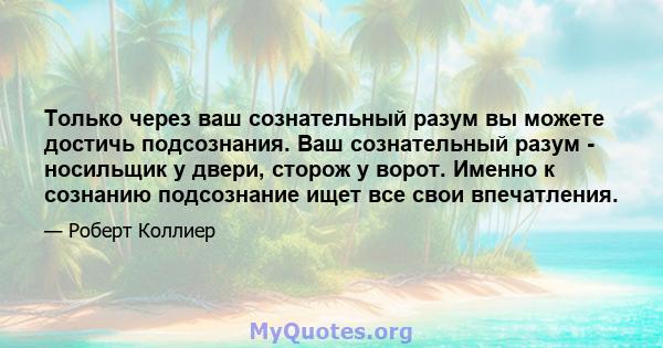 Только через ваш сознательный разум вы можете достичь подсознания. Ваш сознательный разум - носильщик у двери, сторож у ворот. Именно к сознанию подсознание ищет все свои впечатления.