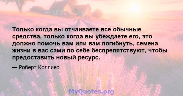 Только когда вы отчаиваете все обычные средства, только когда вы убеждаете его, это должно помочь вам или вам погибнуть, семена жизни в вас сами по себе беспрепятствуют, чтобы предоставить новый ресурс.