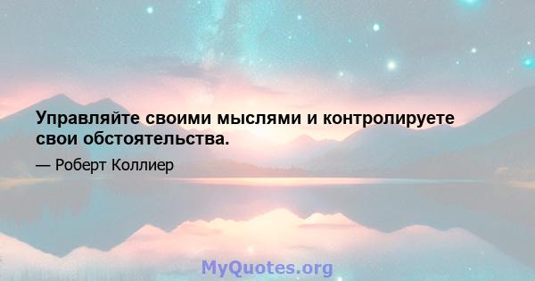 Управляйте своими мыслями и контролируете свои обстоятельства.