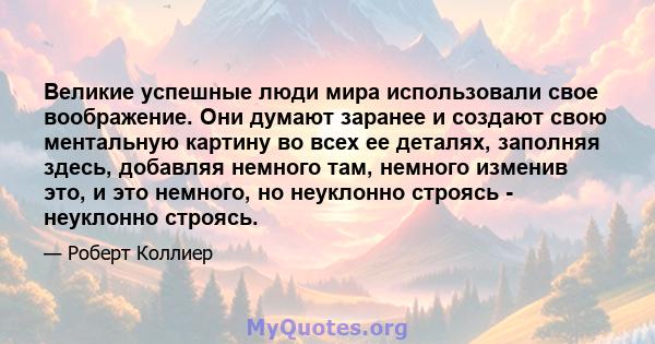 Великие успешные люди мира использовали свое воображение. Они думают заранее и создают свою ментальную картину во всех ее деталях, заполняя здесь, добавляя немного там, немного изменив это, и это немного, но неуклонно