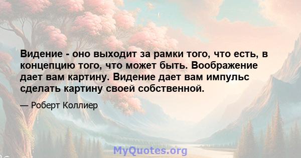 Видение - оно выходит за рамки того, что есть, в концепцию того, что может быть. Воображение дает вам картину. Видение дает вам импульс сделать картину своей собственной.