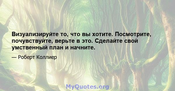 Визуализируйте то, что вы хотите. Посмотрите, почувствуйте, верьте в это. Сделайте свой умственный план и начните.