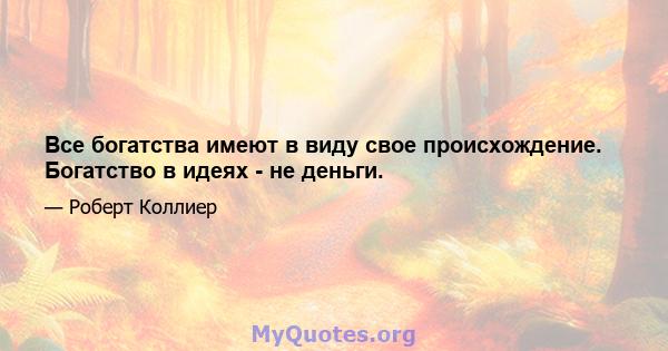 Все богатства имеют в виду свое происхождение. Богатство в идеях - не деньги.