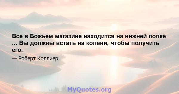 Все в Божьем магазине находится на нижней полке ... Вы должны встать на колени, чтобы получить его.