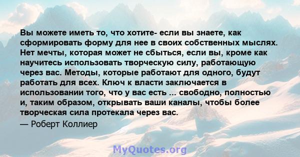 Вы можете иметь то, что хотите- если вы знаете, как сформировать форму для нее в своих собственных мыслях. Нет мечты, которая может не сбыться, если вы, кроме как научитесь использовать творческую силу, работающую через 