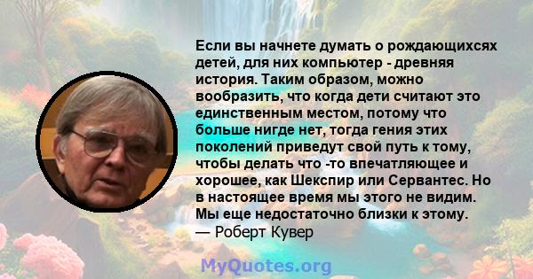 Если вы начнете думать о рождающихсях детей, для них компьютер - древняя история. Таким образом, можно вообразить, что когда дети считают это единственным местом, потому что больше нигде нет, тогда гения этих поколений