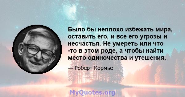 Было бы неплохо избежать мира, оставить его, и все его угрозы и несчастья. Не умереть или что -то в этом роде, а чтобы найти место одиночества и утешения.