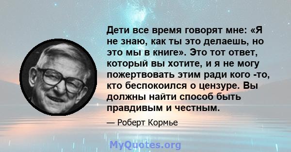 Дети все время говорят мне: «Я не знаю, как ты это делаешь, но это мы в книге». Это тот ответ, который вы хотите, и я не могу пожертвовать этим ради кого -то, кто беспокоился о цензуре. Вы должны найти способ быть