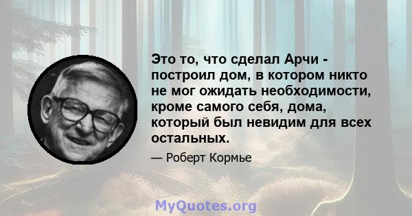 Это то, что сделал Арчи - построил дом, в котором никто не мог ожидать необходимости, кроме самого себя, дома, который был невидим для всех остальных.