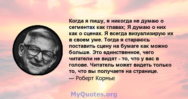 Когда я пишу, я никогда не думаю о сегментах как главах; Я думаю о них как о сценах. Я всегда визуализирую их в своем уме. Тогда я стараюсь поставить сцену на бумаге как можно больше. Это единственное, чего читатели не