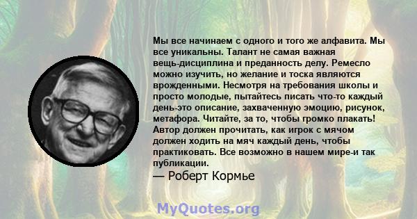 Мы все начинаем с одного и того же алфавита. Мы все уникальны. Талант не самая важная вещь-дисциплина и преданность делу. Ремесло можно изучить, но желание и тоска являются врожденными. Несмотря на требования школы и