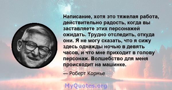 Написание, хотя это тяжелая работа, действительно радость, когда вы заставляете этих персонажей ожидать. Трудно отследить, откуда они. Я не могу сказать, что я сижу здесь однажды ночью в девять часов, и что мне приходит 