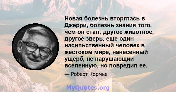 Новая болезнь вторглась в Джерри, болезнь знания того, чем он стал, другое животное, другое зверь, еще один насильственный человек в жестоком мире, нанесенный ущерб, не нарушающий вселенную, но повредил ее.