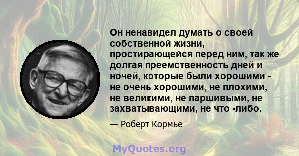 Он ненавидел думать о своей собственной жизни, простирающейся перед ним, так же долгая преемственность дней и ночей, которые были хорошими - не очень хорошими, не плохими, не великими, не паршивыми, не захватывающими,