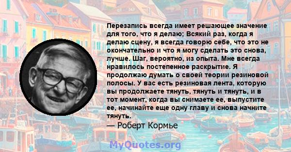 Перезапись всегда имеет решающее значение для того, что я делаю; Всякий раз, когда я делаю сцену, я всегда говорю себе, что это не окончательно и что я могу сделать это снова, лучше. Шаг, вероятно, из опыта. Мне всегда