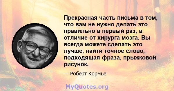 Прекрасная часть письма в том, что вам не нужно делать это правильно в первый раз, в отличие от хирурга мозга. Вы всегда можете сделать это лучше, найти точное слово, подходящая фраза, прыжковой рисунок.