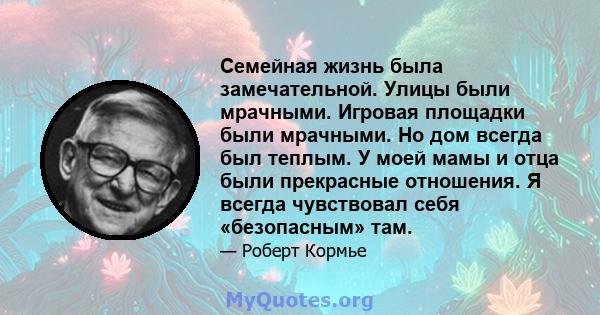 Семейная жизнь была замечательной. Улицы были мрачными. Игровая площадки были мрачными. Но дом всегда был теплым. У моей мамы и отца были прекрасные отношения. Я всегда чувствовал себя «безопасным» там.