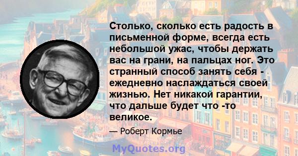 Столько, сколько есть радость в письменной форме, всегда есть небольшой ужас, чтобы держать вас на грани, на пальцах ног. Это странный способ занять себя - ежедневно наслаждаться своей жизнью. Нет никакой гарантии, что