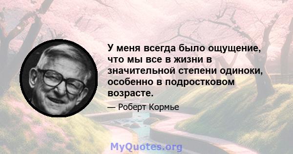 У меня всегда было ощущение, что мы все в жизни в значительной степени одиноки, особенно в подростковом возрасте.