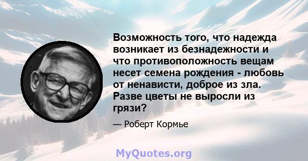 Возможность того, что надежда возникает из безнадежности и что противоположность вещам несет семена рождения - любовь от ненависти, доброе из зла. Разве цветы не выросли из грязи?