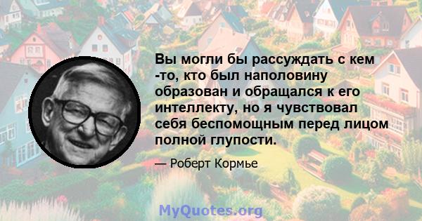 Вы могли бы рассуждать с кем -то, кто был наполовину образован и обращался к его интеллекту, но я чувствовал себя беспомощным перед лицом полной глупости.