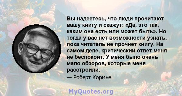 Вы надеетесь, что люди прочитают вашу книгу и скажут: «Да, это так, каким она есть или может быть». Но тогда у вас нет возможности узнать, пока читатель не прочнет книгу. На самом деле, критический ответ меня не