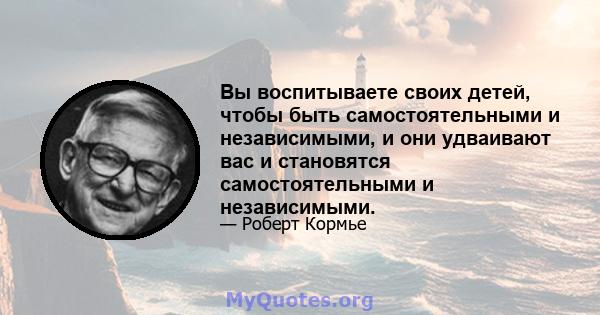 Вы воспитываете своих детей, чтобы быть самостоятельными и независимыми, и они удваивают вас и становятся самостоятельными и независимыми.