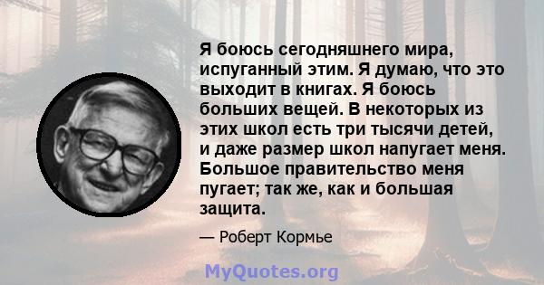 Я боюсь сегодняшнего мира, испуганный этим. Я думаю, что это выходит в книгах. Я боюсь больших вещей. В некоторых из этих школ есть три тысячи детей, и даже размер школ напугает меня. Большое правительство меня пугает;