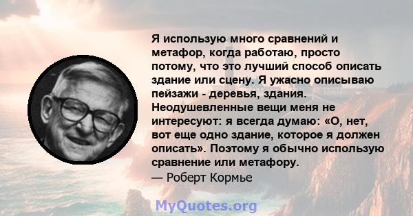 Я использую много сравнений и метафор, когда работаю, просто потому, что это лучший способ описать здание или сцену. Я ужасно описываю пейзажи - деревья, здания. Неодушевленные вещи меня не интересуют: я всегда думаю: