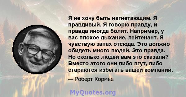 Я не хочу быть нагнетающим. Я правдивый. Я говорю правду, и правда иногда болит. Например, у вас плохое дыхание, лейтенант. Я чувствую запах отсюда. Это должно обидеть много людей. Это правда. Но сколько людей вам это