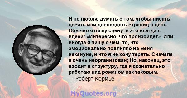 Я не люблю думать о том, чтобы писать десять или двенадцать страниц в день. Обычно я пишу сцену, и это всегда с идеей: «Интересно, что произойдет». Или иногда я пишу о чем -то, что эмоционально повлияло на меня