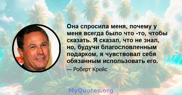 Она спросила меня, почему у меня всегда было что -то, чтобы сказать. Я сказал, что не знал, но, будучи благословленным подарком, я чувствовал себя обязанным использовать его.