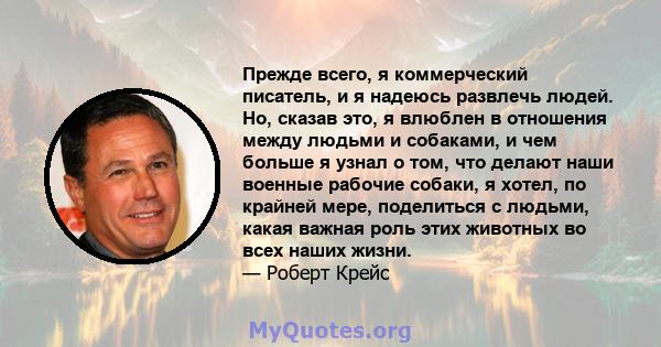 Прежде всего, я коммерческий писатель, и я надеюсь развлечь людей. Но, сказав это, я влюблен в отношения между людьми и собаками, и чем больше я узнал о том, что делают наши военные рабочие собаки, я хотел, по крайней