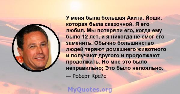 У меня была большая Акита, Йоши, которая была сказочной. Я его любил. Мы потеряли его, когда ему было 12 лет, и я никогда не смог его заменить. Обычно большинство людей теряют домашнего животного и получают другого и