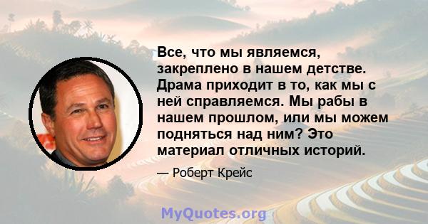 Все, что мы являемся, закреплено в нашем детстве. Драма приходит в то, как мы с ней справляемся. Мы рабы в нашем прошлом, или мы можем подняться над ним? Это материал отличных историй.