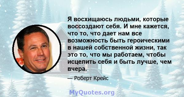 Я восхищаюсь людьми, которые воссоздают себя. И мне кажется, что то, что дает нам все возможность быть героическими в нашей собственной жизни, так это то, что мы работаем, чтобы исцелить себя и быть лучше, чем вчера.