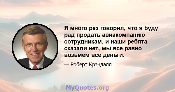 Я много раз говорил, что я буду рад продать авиакомпанию сотрудникам, и наши ребята сказали нет, мы все равно возьмем все деньги.