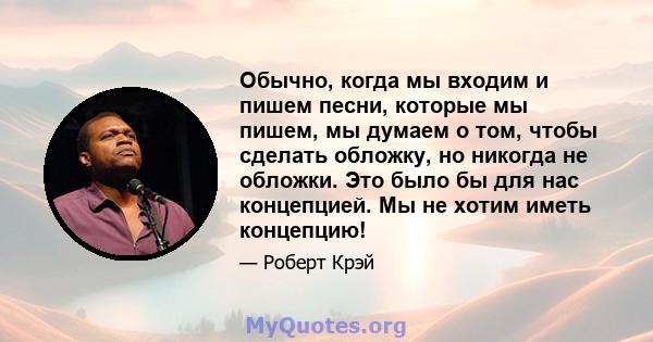 Обычно, когда мы входим и пишем песни, которые мы пишем, мы думаем о том, чтобы сделать обложку, но никогда не обложки. Это было бы для нас концепцией. Мы не хотим иметь концепцию!