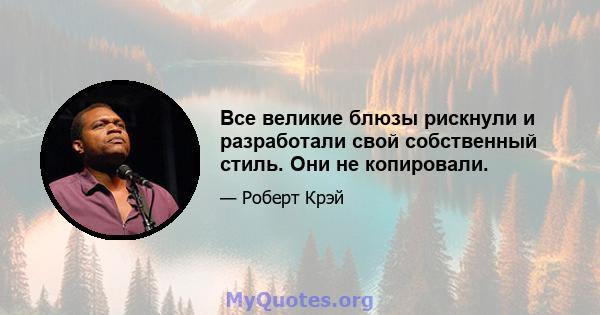 Все великие блюзы рискнули и разработали свой собственный стиль. Они не копировали.