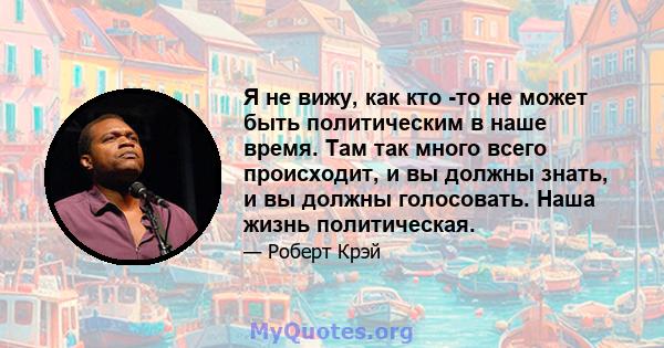 Я не вижу, как кто -то не может быть политическим в наше время. Там так много всего происходит, и вы должны знать, и вы должны голосовать. Наша жизнь политическая.