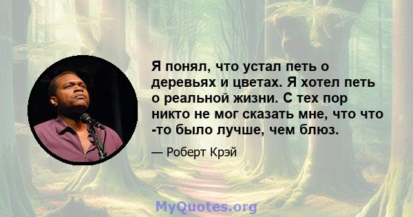 Я понял, что устал петь о деревьях и цветах. Я хотел петь о реальной жизни. С тех пор никто не мог сказать мне, что что -то было лучше, чем блюз.