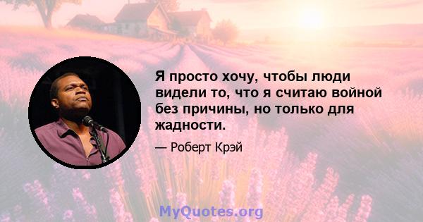 Я просто хочу, чтобы люди видели то, что я считаю войной без причины, но только для жадности.