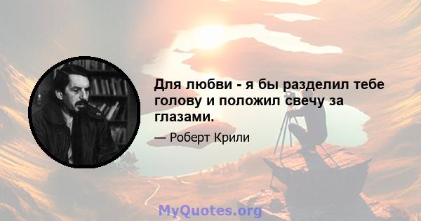 Для любви - я бы разделил тебе голову и положил свечу за глазами.