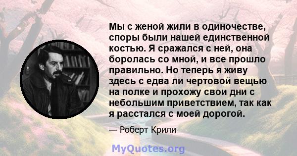 Мы с женой жили в одиночестве, споры были нашей единственной костью. Я сражался с ней, она боролась со мной, и все прошло правильно. Но теперь я живу здесь с едва ли чертовой вещью на полке и прохожу свои дни с