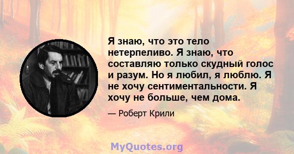 Я знаю, что это тело нетерпеливо. Я знаю, что составляю только скудный голос и разум. Но я любил, я люблю. Я не хочу сентиментальности. Я хочу не больше, чем дома.