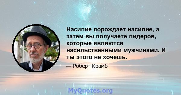 Насилие порождает насилие, а затем вы получаете лидеров, которые являются насильственными мужчинами. И ты этого не хочешь.